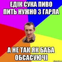 Едік сука пиво пить нужно з гарла а не так як баба обсасуючі