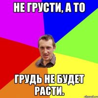 Не грусти, а то грудь не будет расти.