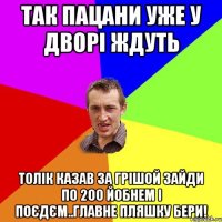 Так пацани уже у дворі ждуть Толік казав за Грішой зайди по 200 йобнем і поєдєм..Главне пляшку бери!