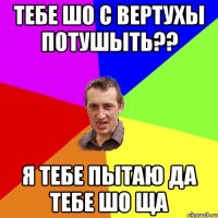 тебе шо с вертухы потушыть?? Я тебе пытаю да тебе шо ща