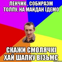 Ленчик , собираэм толпу, на майдан їдемо скажи Смолячкі хай шапку візьмє