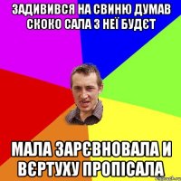 задивився на свиню думав скоко сала з неї будєт мала зарєвновала и вєртуху пропісала