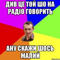 див це той шо на радіо говорить ану скажи шось малий