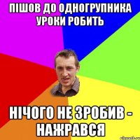 пішов до одногрупника уроки робить нічого не зробив - нажрався