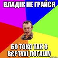 Владік не грайся бо токо так з вєртухі погашу