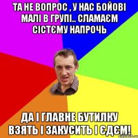 Та не вопрос , у нас бойові малі в групі.. сламаєм сістєму напрочь Да і главне бутилку взять і закусить і єдєм!