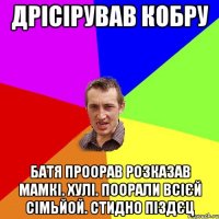 Дрісірував кобру батя проорав розказав мамкі. хулі. поорали всієй сімьйой. стидно піздєц