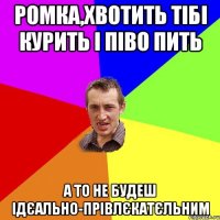 Ромка,хвотить тібі курить і піво пить а то не будеш ідєально-прівлєкатєльним