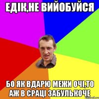 Едік,не вийобуйся бо як вдарю межи очі,то аж в сраці забулькоче