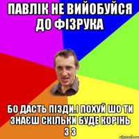 Павлік не вийобуйся до фізрука бо дасть пізди.і похуй шо ти знаєш скільки буде корінь з 3