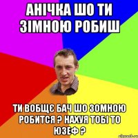 Анічка шо ти зімною робиш ти вобщє бач шо зомною робится ? нахуя тобі то Юзеф ?