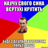 научу свого сина вєртухі крутить буде з дєцтва авторітєтом пользувацця