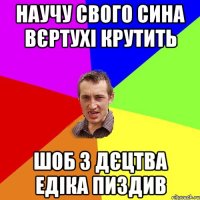 научу свого сина вєртухі крутить шоб з дєцтва едіка пиздив