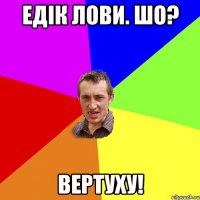 едік лови. Шо? вертуху!