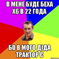 в мене буде беха х6 в 22 года бо в мого діда трактор є