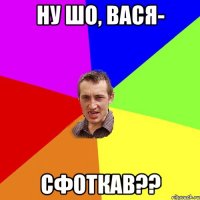 НУ ШО, ВАСЯ- СФОТКАВ??