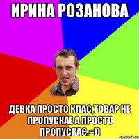 Ирина Розанова девка просто клас,товар не пропускае а просто пропускає.=))