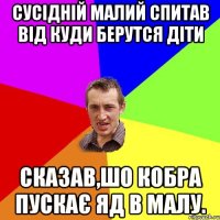 Сусідній малий спитав від куди берутся діти сказав,шо кобра пускає яд в малу.