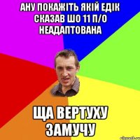 Ану покажіть якій Едік сказав шо 11 п/о неадаптована ща вертуху замучу