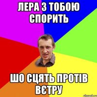 Лера з тобою спорить шо сцять протів вєтру