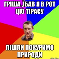 Гріша ,їбав я в рот цю тірасу Пішли покуримо природи