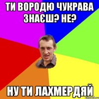 ти вородю чукрава знаєш? не? ну ти лахмердяй