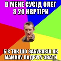 в мене сусід олег з 20 квртіри б'є так шо забуваєш як мамину подругу звати