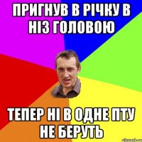 ПРИГНУВ В РІЧКУ В НІЗ ГОЛОВОЮ ТЕПЕР НІ В ОДНЕ ПТУ НЕ БЕРУТЬ