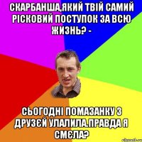 Скарбанша,який твій самий рісковий поступок за всю жизнь? - Сьогодні помазанку з друзєй улалила.правда я смєла?