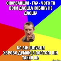 Скарбанша! - га? - чого ти всім даєш,а кобику не даєш? Бо він цілуєця хєрово,думаю в постєлі він такий же