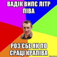 вадік випє літр піва роз'єбе як по сраці крапіва