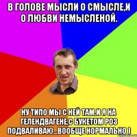 В голове мысли о смысле,и о любви немысленой. ну типо мы с ней там.И я на гелендвагене,с букетом роз подваливаю...Вообще нормально )