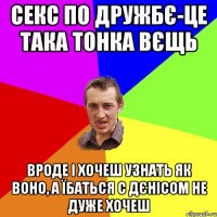 секс по дружбє-це така тонка вєщь вроде і хочеш узнать як воно, а їбаться с дєнісом не дуже хочеш