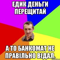 Едик деньги перещитай а то банкомат не правільно відал.