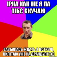 ірка как же я па тібє скучаю заєбалась ждать я встрєчі, вилітаю уже на драндулєтє)