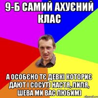 9-Б самий ахуєний клас а особєно тє девкі коториє дают і сосут) настя, лиля, шева ми вас любим)