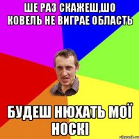 ше раз скажеш,шо ковель не виграе область будеш нюхать мої носкі