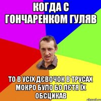 когда с гончаренком гуляв то в усіх дєвочок в трусах мокро було бо пєтя їх обсцикав