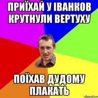 приїхай у Іванков крутнули вертуху поїхав дудому плакать