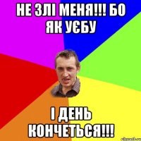 не злі меня!!! бо як уєбу і день кончеться!!!