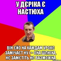 У ДЄРІКА Є НАСТЮХА ВІН ЄЙО НА КАЖДАМ УРОКЄ ЗАМІЧАЄТ НУ І + ОНА ШЛЮХА, НЄ ЗАМЄТІТЬ НЄ ВАЗМОЖНА