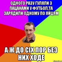 Одного разу гуляли з пацанами у футбол,та зарядили одному по яйцям а ж до сіх пор без них ходе