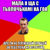 мала я ща с тьолочькамі на гоа але ти не піріживай кращой за тебе пока не встрічав