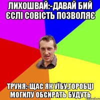 лихошвай:-давай бий єслі совість позволяє труня:-щас як уїбу,горобці могилу обсирать будуть