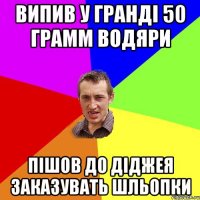 випив у гранді 50 грамм водяри пішов до діджея заказувать шльопки