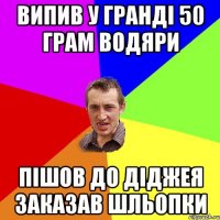 випив у Гранді 50 грам водяри пішов до діджея заказав шльопки