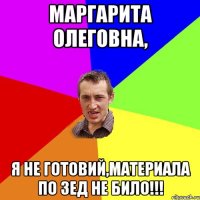 Маргарита Олеговна, я не готовий,материала по зед не било!!!