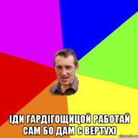  Іди гардігощицой работай сам бо дам с вертухі