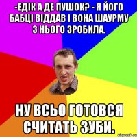 -Едік а де Пушок? - Я його бабці віддав і вона шаурму з нього зробила. Ну всьо готовся считать зуби.