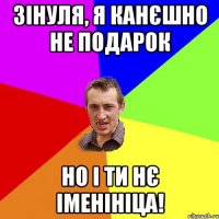 Зінуля, я канєшно не подарок Но і ти нє іменініца!